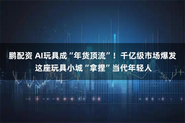 鹏配资 AI玩具成“年货顶流”！千亿级市场爆发 这座玩具小城“拿捏”当代年轻人