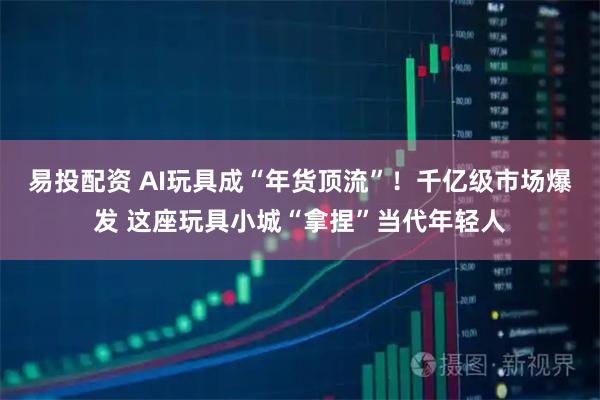 易投配资 AI玩具成“年货顶流”！千亿级市场爆发 这座玩具小城“拿捏”当代年轻人
