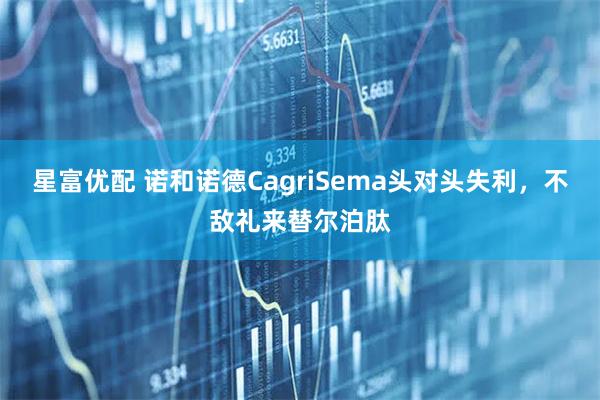 星富优配 诺和诺德CagriSema头对头失利，不敌礼来替尔泊肽