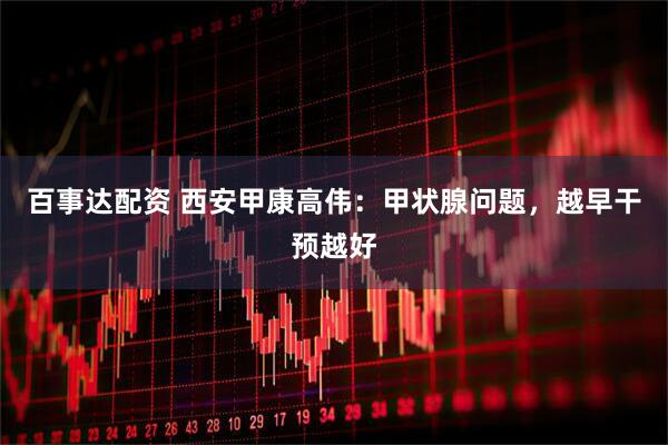 百事达配资 西安甲康高伟：甲状腺问题，越早干预越好