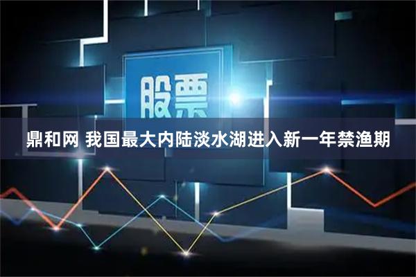 鼎和网 我国最大内陆淡水湖进入新一年禁渔期