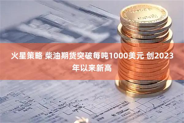 火星策略 柴油期货突破每吨1000美元 创2023年以来新高