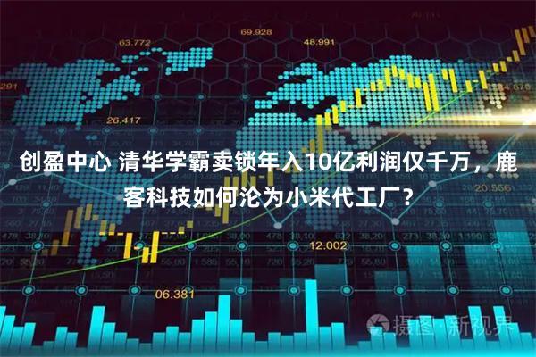 创盈中心 清华学霸卖锁年入10亿利润仅千万，鹿客科技如何沦为小米代工厂？