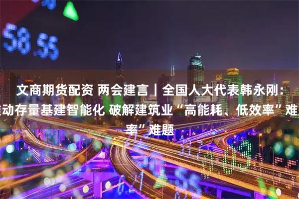 文商期货配资 两会建言｜全国人大代表韩永刚：推动存量基建智能化 破解建筑业“高能耗、低效率”难题