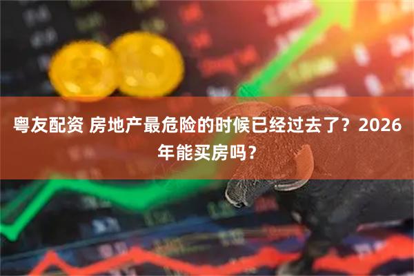 粤友配资 房地产最危险的时候已经过去了？2026年能买房吗？