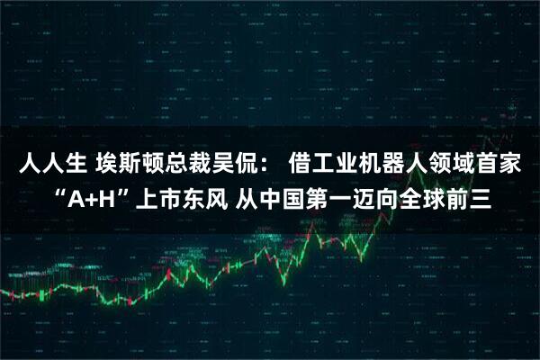 人人生 埃斯顿总裁吴侃： 借工业机器人领域首家“A+H”上市东风 从中国第一迈向全球前三