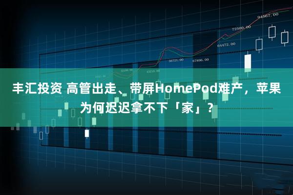 丰汇投资 高管出走、带屏HomePod难产，苹果为何迟迟拿不下「家」？