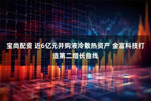 宝尚配资 近6亿元并购液冷散热资产 金富科技打造第二增长曲线