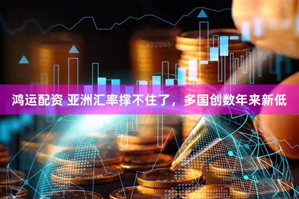 鸿运配资 亚洲汇率撑不住了，多国创数年来新低