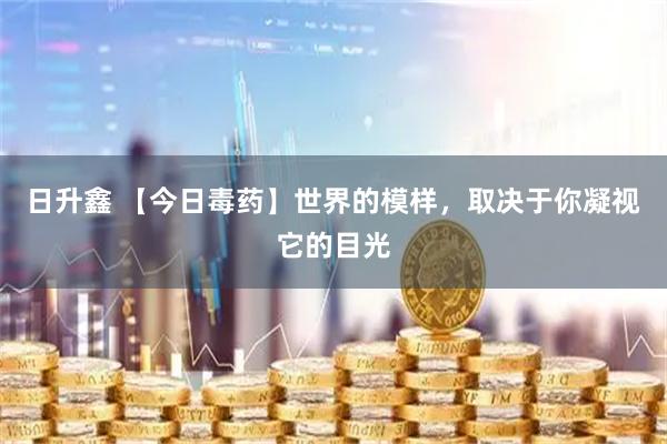 日升鑫 【今日毒药】世界的模样，取决于你凝视它的目光