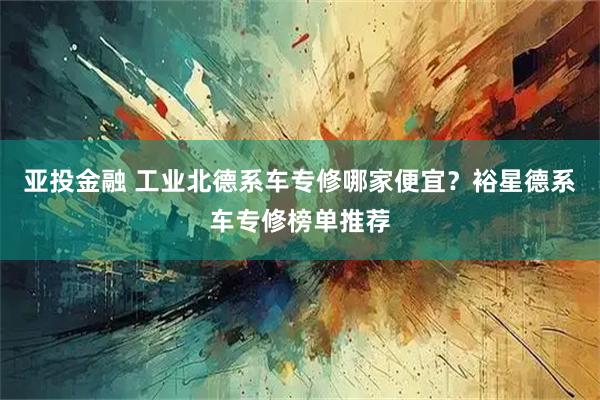 亚投金融 工业北德系车专修哪家便宜？裕星德系车专修榜单推荐