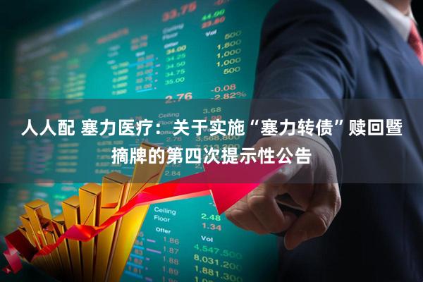 人人配 塞力医疗：关于实施“塞力转债”赎回暨摘牌的第四次提示性公告