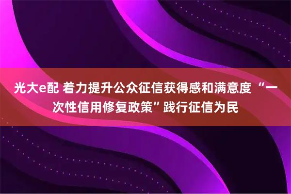 光大e配 着力提升公众征信获得感和满意度 “一次性信用修复政策”践行征信为民