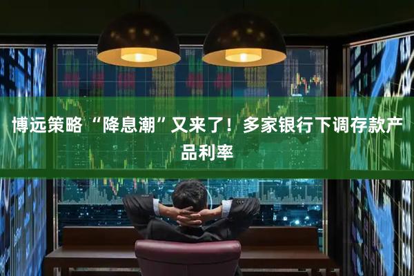 博远策略 “降息潮”又来了！多家银行下调存款产品利率