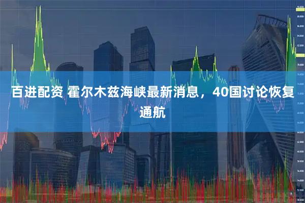 百进配资 霍尔木兹海峡最新消息，40国讨论恢复通航