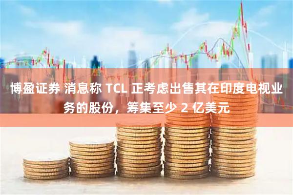 博盈证券 消息称 TCL 正考虑出售其在印度电视业务的股份，筹集至少 2 亿美元