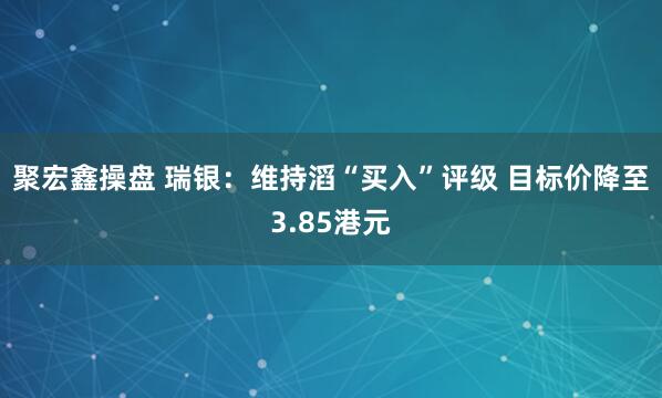 聚宏鑫操盘 瑞银：维持滔“买入”评级 目标价降至3.85港元
