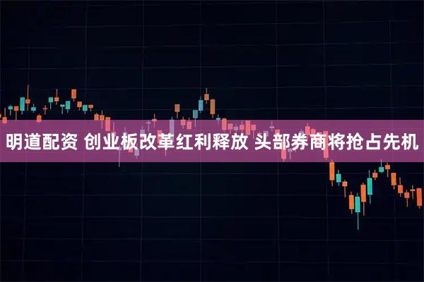 明道配资 创业板改革红利释放 头部券商将抢占先机
