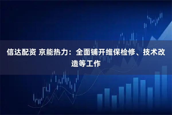 信达配资 京能热力：全面铺开维保检修、技术改造等工作