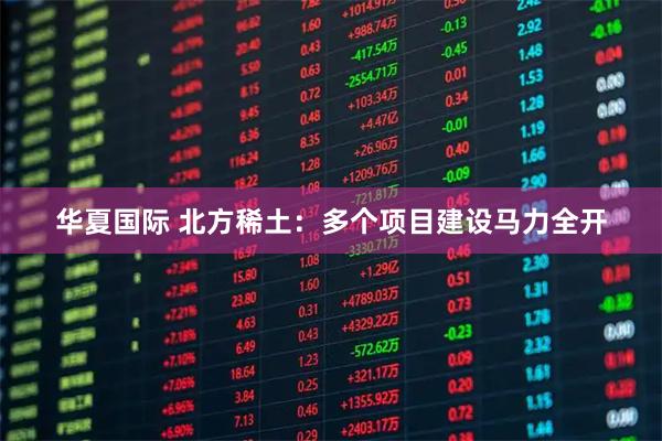 华夏国际 北方稀土：多个项目建设马力全开