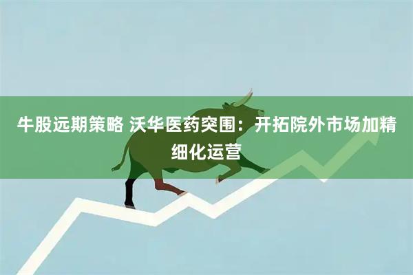 牛股远期策略 沃华医药突围：开拓院外市场加精细化运营
