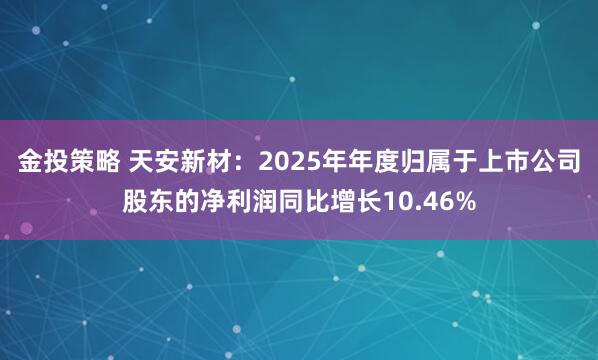 金投策略 天安新材：2025年年度归属于上市公司股东的净利润同比增长10.46%