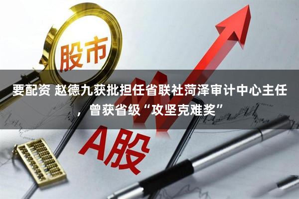 要配资 赵德九获批担任省联社菏泽审计中心主任，曾获省级“攻坚克难奖”