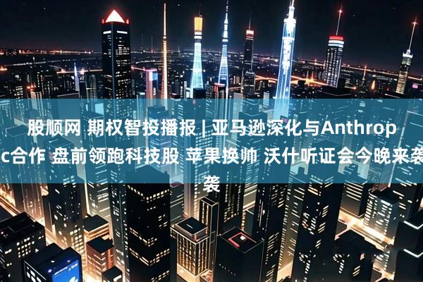 股顺网 期权智投播报 | 亚马逊深化与Anthropic合作 盘前领跑科技股 苹果换帅 沃什听证会今晚来袭