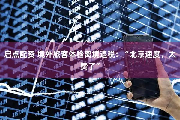 启点配资 境外旅客体验离境退税：“北京速度，太赞了”