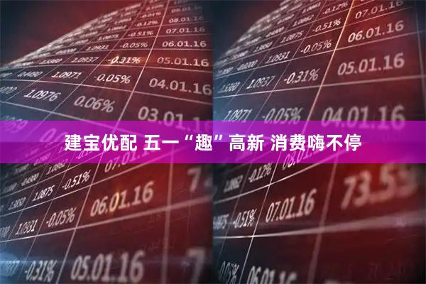 建宝优配 五一“趣”高新 消费嗨不停