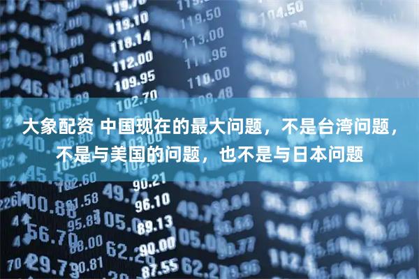 大象配资 中国现在的最大问题，不是台湾问题，不是与美国的问题，也不是与日本问题