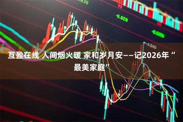 互盈在线 人间烟火暖 家和岁月安——记2026年“最美家庭”