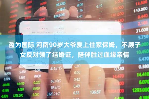盈为国际 河南90岁大爷爱上住家保姆，不顾子女反对领了结婚证，陪伴胜过血缘亲情