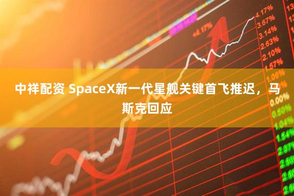 中祥配资 SpaceX新一代星舰关键首飞推迟，马斯克回应