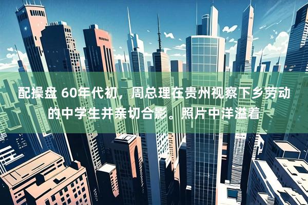 配操盘 60年代初，周总理在贵州视察下乡劳动的中学生并亲切合影。照片中洋溢着