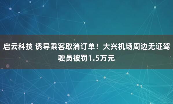 启云科技 诱导乘客取消订单！大兴机场周边无证驾驶员被罚1.5万元