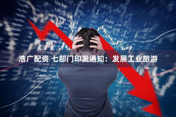 浩广配资 七部门印发通知：发展工业旅游