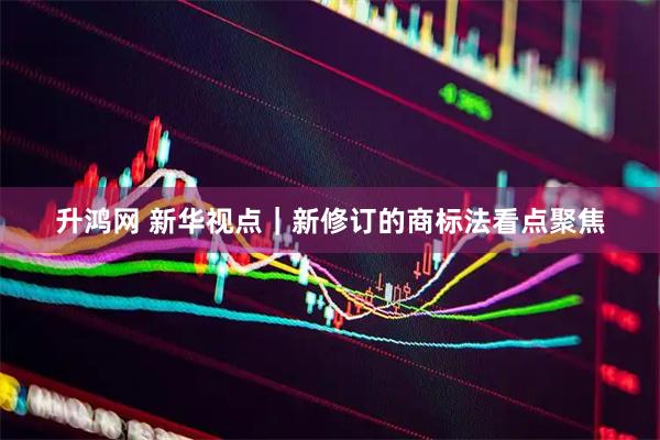 升鸿网 新华视点｜新修订的商标法看点聚焦