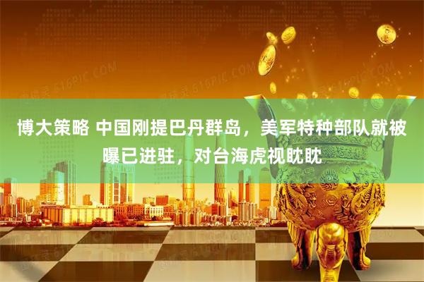 博大策略 中国刚提巴丹群岛，美军特种部队就被曝已进驻，对台海虎视眈眈