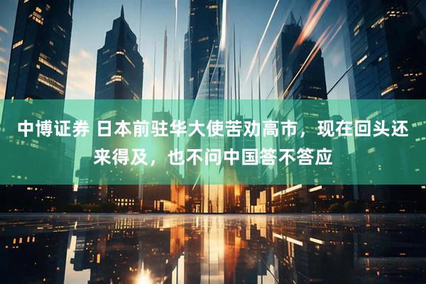 中博证券 日本前驻华大使苦劝高市，现在回头还来得及，也不问中国答不答应