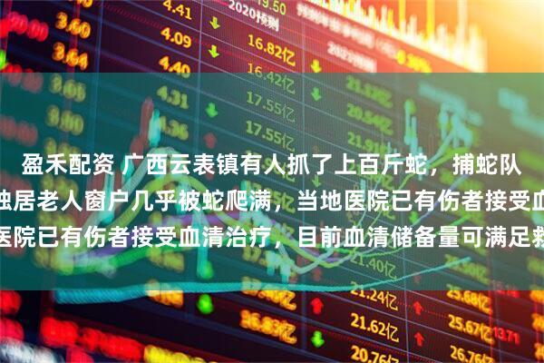 盈禾配资 广西云表镇有人抓了上百斤蛇，捕蛇队村民讲述捕蛇细节：有独居老人窗户几乎被蛇爬满，当地医院已有伤者接受血清治疗，目前血清储备量可满足救治需求