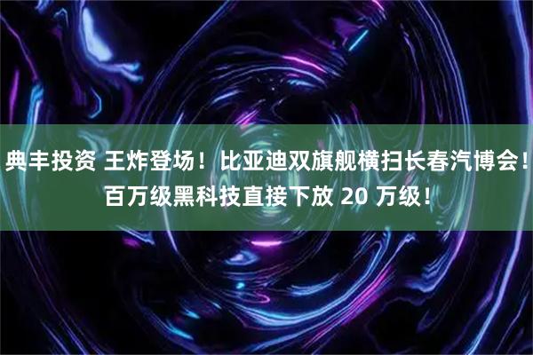典丰投资 王炸登场！比亚迪双旗舰横扫长春汽博会！百万级黑科技直接下放 20 万级！